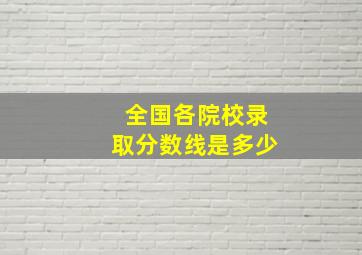 全国各院校录取分数线是多少