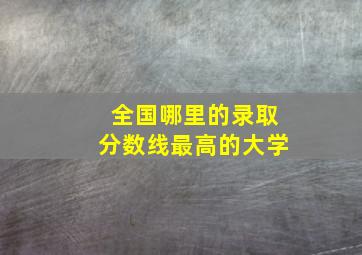 全国哪里的录取分数线最高的大学