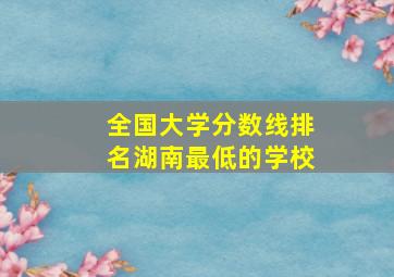 全国大学分数线排名湖南最低的学校