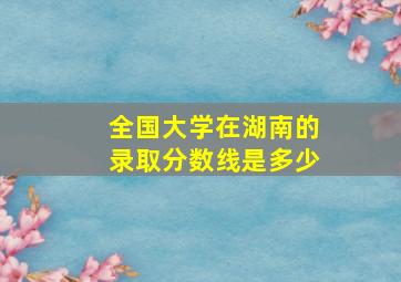 全国大学在湖南的录取分数线是多少