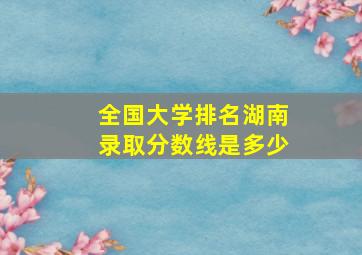 全国大学排名湖南录取分数线是多少