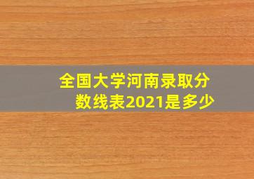 全国大学河南录取分数线表2021是多少