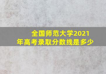 全国师范大学2021年高考录取分数线是多少