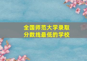 全国师范大学录取分数线最低的学校