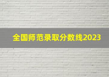 全国师范录取分数线2023