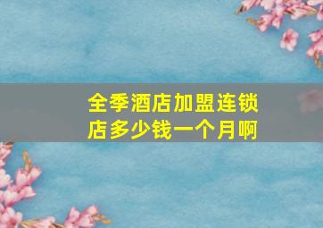 全季酒店加盟连锁店多少钱一个月啊