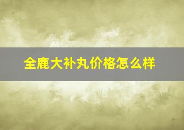 全鹿大补丸价格怎么样