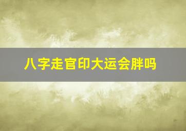 八字走官印大运会胖吗