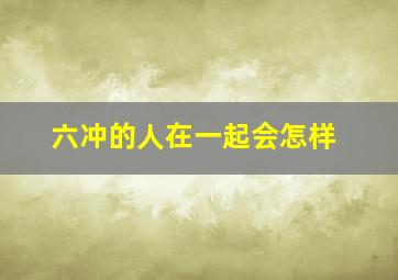 六冲的人在一起会怎样