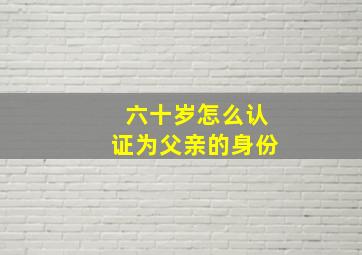 六十岁怎么认证为父亲的身份