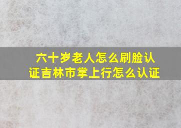 六十岁老人怎么刷脸认证吉林市掌上行怎么认证