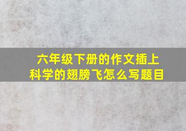 六年级下册的作文插上科学的翅膀飞怎么写题目