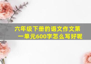 六年级下册的语文作文第一单元600字怎么写好呢