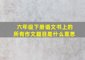 六年级下册语文书上的所有作文题目是什么意思