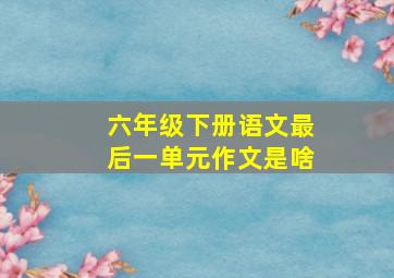 六年级下册语文最后一单元作文是啥