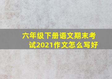 六年级下册语文期末考试2021作文怎么写好