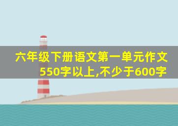 六年级下册语文第一单元作文550字以上,不少于600字