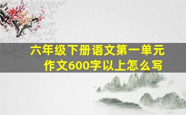 六年级下册语文第一单元作文600字以上怎么写