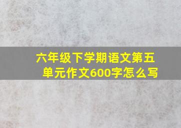 六年级下学期语文第五单元作文600字怎么写