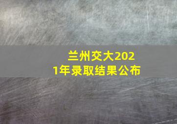 兰州交大2021年录取结果公布