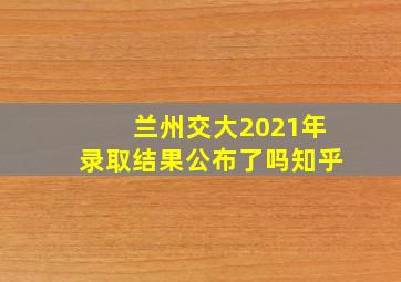 兰州交大2021年录取结果公布了吗知乎