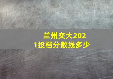 兰州交大2021投档分数线多少