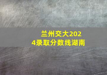 兰州交大2024录取分数线湖南