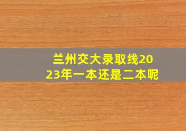 兰州交大录取线2023年一本还是二本呢