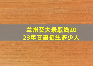 兰州交大录取线2023年甘肃招生多少人