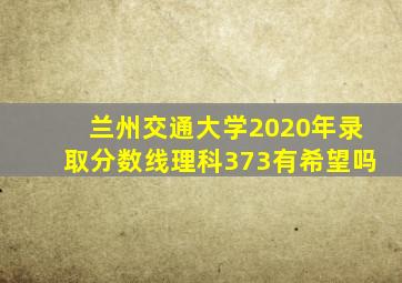 兰州交通大学2020年录取分数线理科373有希望吗