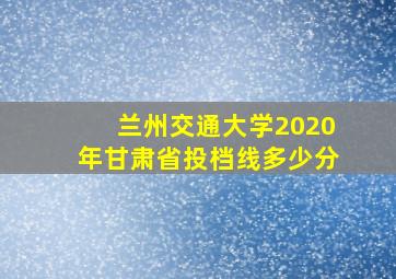 兰州交通大学2020年甘肃省投档线多少分