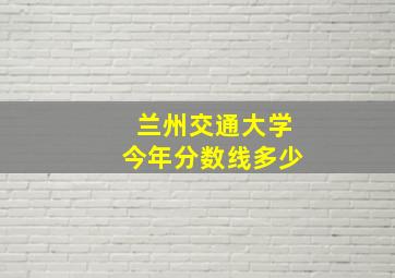 兰州交通大学今年分数线多少