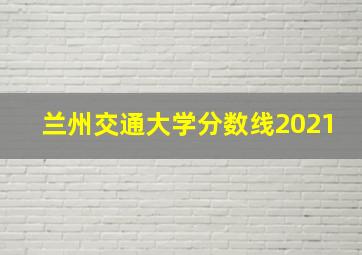 兰州交通大学分数线2021