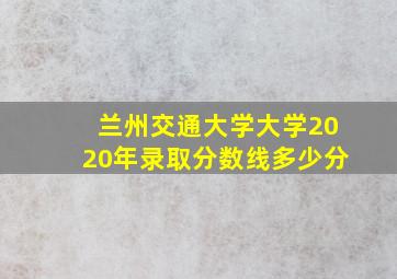 兰州交通大学大学2020年录取分数线多少分