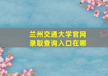 兰州交通大学官网录取查询入口在哪