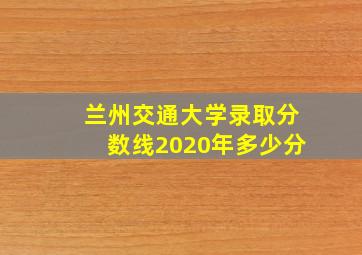 兰州交通大学录取分数线2020年多少分