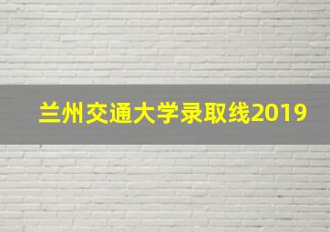 兰州交通大学录取线2019