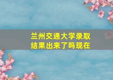 兰州交通大学录取结果出来了吗现在