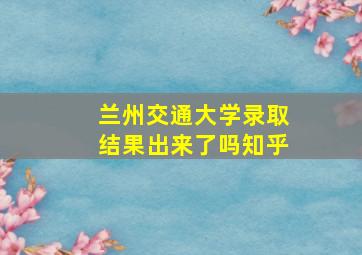 兰州交通大学录取结果出来了吗知乎