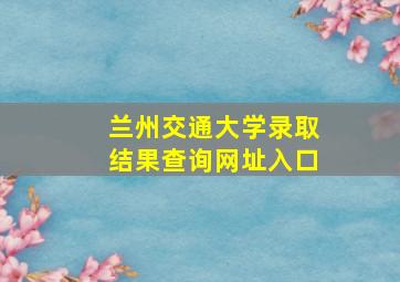 兰州交通大学录取结果查询网址入口