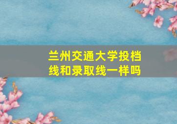 兰州交通大学投档线和录取线一样吗