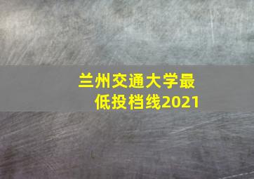 兰州交通大学最低投档线2021