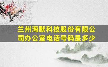 兰州海默科技股份有限公司办公室电话号码是多少