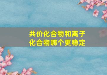 共价化合物和离子化合物哪个更稳定