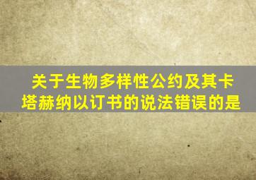 关于生物多样性公约及其卡塔赫纳以订书的说法错误的是