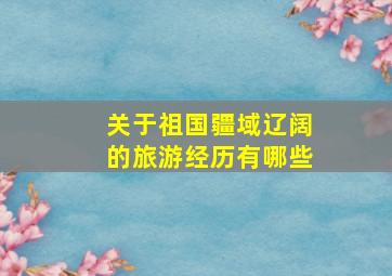 关于祖国疆域辽阔的旅游经历有哪些