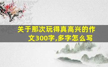 关于那次玩得真高兴的作文300字,多字怎么写