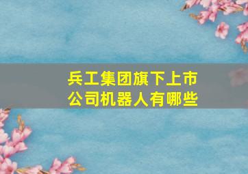 兵工集团旗下上市公司机器人有哪些