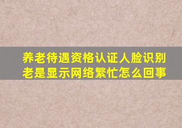 养老待遇资格认证人脸识别老是显示网络繁忙怎么回事