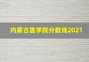 内蒙古医学院分数线2021